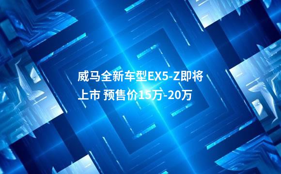 威马全新车型EX5-Z即将上市 预售价15万-20万